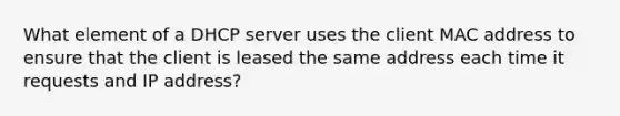 What element of a DHCP server uses the client MAC address to ensure that the client is leased the same address each time it requests and IP address?