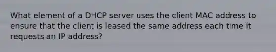 What element of a DHCP server uses the client MAC address to ensure that the client is leased the same address each time it requests an IP address?