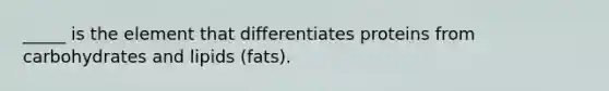 _____ is the element that differentiates proteins from carbohydrates and lipids (fats).