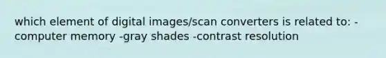 which element of digital images/scan converters is related to: -computer memory -gray shades -contrast resolution