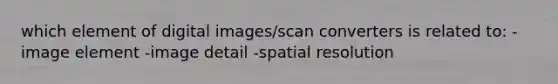 which element of digital images/scan converters is related to: -image element -image detail -spatial resolution