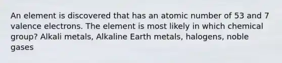 An element is discovered that has an atomic number of 53 and 7 valence electrons. The element is most likely in which chemical group? Alkali metals, Alkaline Earth metals, halogens, noble gases