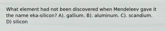 What element had not been discovered when Mendeleev gave it the name eka-silicon? A). gallium. B). aluminum. C). scandium. D) silicon