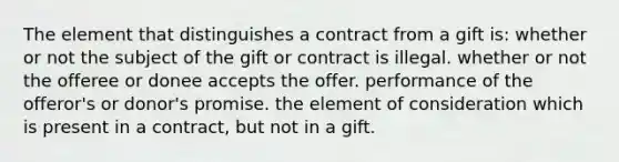 The element that distinguishes a contract from a gift is: whether or not the subject of the gift or contract is illegal. whether or not the offeree or donee accepts the offer. performance of the offeror's or donor's promise. the element of consideration which is present in a contract, but not in a gift.