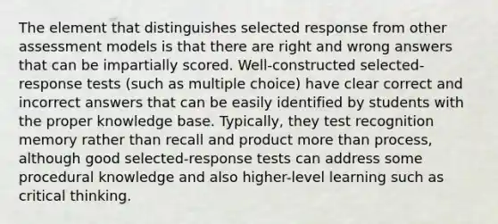 The element that distinguishes selected response from other assessment models is that there are right and wrong answers that can be impartially scored. Well-constructed selected-response tests (such as multiple choice) have clear correct and incorrect answers that can be easily identified by students with the proper knowledge base. Typically, they test recognition memory rather than recall and product more than process, although good selected-response tests can address some procedural knowledge and also higher-level learning such as critical thinking.