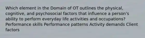 Which element in the Domain of OT outlines the physical, cognitive, and psychosocial factors that influence a person's ability to perform everyday life activities and occupations? Performance skills Performance patterns Activity demands Client factors