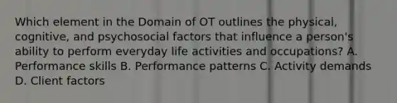 Which element in the Domain of OT outlines the physical, cognitive, and psychosocial factors that influence a person's ability to perform everyday life activities and occupations? A. Performance skills B. Performance patterns C. Activity demands D. Client factors