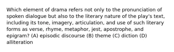 Which element of drama refers not only to the pronunciation of spoken dialogue but also to the literary nature of the play's text, including its tone, imagery, articulation, and use of such literary forms as verse, rhyme, metaphor, jest, apostrophe, and epigram? (A) episodic discourse (B) theme (C) diction (D) alliteration