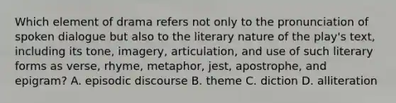 Which element of drama refers not only to the pronunciation of spoken dialogue but also to the literary nature of the play's text, including its tone, imagery, articulation, and use of such literary forms as verse, rhyme, metaphor, jest, apostrophe, and epigram? A. episodic discourse B. theme C. diction D. alliteration