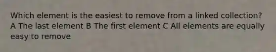 Which element is the easiest to remove from a linked collection? A The last element B The first element C All elements are equally easy to remove