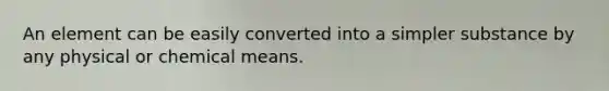 An element can be easily converted into a simpler substance by any physical or chemical means.