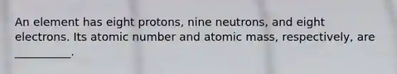 An element has eight protons, nine neutrons, and eight electrons. Its atomic number and atomic mass, respectively, are __________.