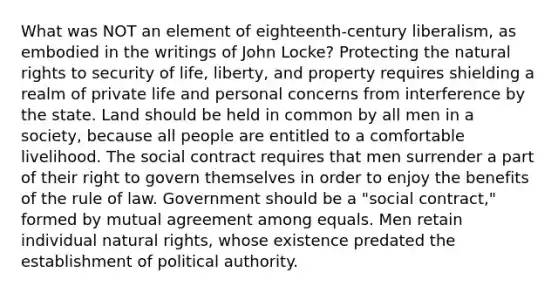 What was NOT an element of eighteenth-century liberalism, as embodied in the writings of John Locke? Protecting the natural rights to security of life, liberty, and property requires shielding a realm of private life and personal concerns from interference by the state. Land should be held in common by all men in a society, because all people are entitled to a comfortable livelihood. The social contract requires that men surrender a part of their right to govern themselves in order to enjoy the benefits of the rule of law. Government should be a "social contract," formed by mutual agreement among equals. Men retain individual natural rights, whose existence predated the establishment of political authority.