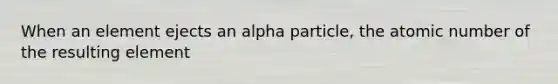 When an element ejects an alpha particle, the atomic number of the resulting element