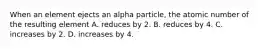 When an element ejects an alpha particle, the atomic number of the resulting element A. reduces by 2. B. reduces by 4. C. increases by 2. D. increases by 4.