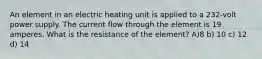 An element in an electric heating unit is applied to a 232-volt power supply. The current flow through the element is 19 amperes. What is the resistance of the element? A)8 b) 10 c) 12 d) 14