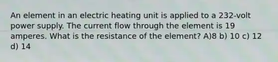 An element in an electric heating unit is applied to a 232-volt power supply. The current flow through the element is 19 amperes. What is the resistance of the element? A)8 b) 10 c) 12 d) 14