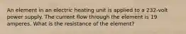 An element in an electric heating unit is applied to a 232-volt power supply. The current flow through the element is 19 amperes. What is the resistance of the element?