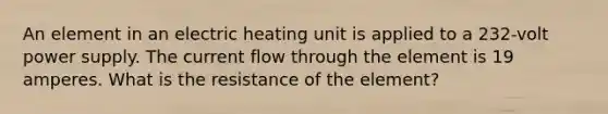 An element in an electric heating unit is applied to a 232-volt power supply. The current flow through the element is 19 amperes. What is the resistance of the element?