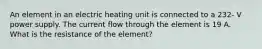 An element in an electric heating unit is connected to a 232- V power supply. The current flow through the element is 19 A. What is the resistance of the element?