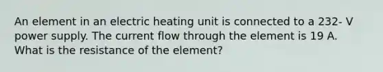 An element in an electric heating unit is connected to a 232- V power supply. The current flow through the element is 19 A. What is the resistance of the element?