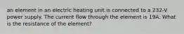 an element in an electric heating unit is connected to a 232-V power supply. The current flow through the element is 19A. What is the resistance of the element?