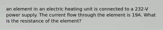 an element in an electric heating unit is connected to a 232-V power supply. The current flow through the element is 19A. What is the resistance of the element?