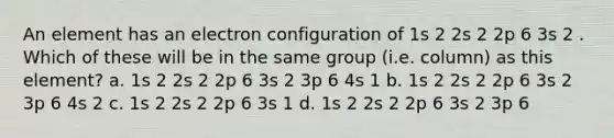 An element has an electron configuration of 1s 2 2s 2 2p 6 3s 2 . Which of these will be in the same group (i.e. column) as this element? a. 1s 2 2s 2 2p 6 3s 2 3p 6 4s 1 b. 1s 2 2s 2 2p 6 3s 2 3p 6 4s 2 c. 1s 2 2s 2 2p 6 3s 1 d. 1s 2 2s 2 2p 6 3s 2 3p 6