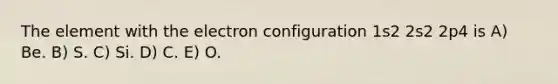 The element with the electron configuration 1s2 2s2 2p4 is A) Be. B) S. C) Si. D) C. E) O.