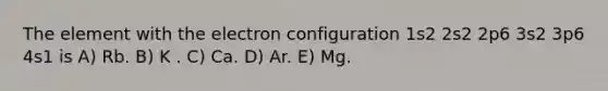 The element with the electron configuration 1s2 2s2 2p6 3s2 3p6 4s1 is A) Rb. B) K . C) Ca. D) Ar. E) Mg.