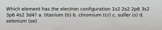 Which element has the electron configuration 1s2 2s2 2p6 3s2 3p6 4s2 3d4? a. titanium (ti) b. chromium (cr) c. sulfer (s) d. selenium (se)