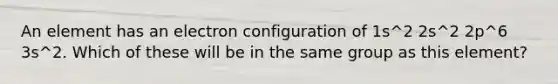 An element has an electron configuration of 1s^2 2s^2 2p^6 3s^2. Which of these will be in the same group as this element?