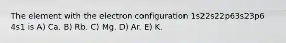 The element with the electron configuration 1s22s22p63s23p6 4s1 is A) Ca. B) Rb. C) Mg. D) Ar. E) K.