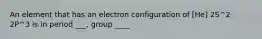 An element that has an electron configuration of [He] 2S^2 2P^3 is in period ___, group ____