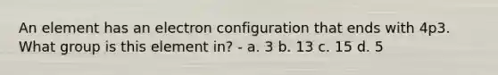 An element has an electron configuration that ends with 4p3. What group is this element in? - a. 3 b. 13 c. 15 d. 5