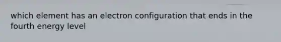 which element has an electron configuration that ends in the fourth energy level