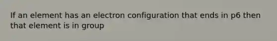 If an element has an electron configuration that ends in p6 then that element is in group