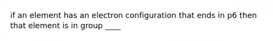 if an element has an electron configuration that ends in p6 then that element is in group ____