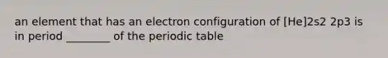 an element that has an electron configuration of [He]2s2 2p3 is in period ________ of the periodic table