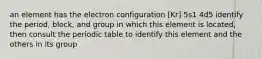 an element has the electron configuration [Kr] 5s1 4d5 identify the period, block, and group in which this element is located, then consult the periodic table to identify this element and the others in its group