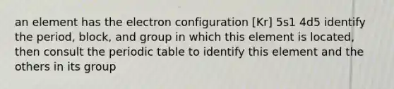 an element has the electron configuration [Kr] 5s1 4d5 identify the period, block, and group in which this element is located, then consult <a href='https://www.questionai.com/knowledge/kIrBULvFQz-the-periodic-table' class='anchor-knowledge'>the periodic table</a> to identify this element and the others in its group