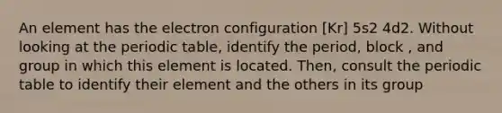 An element has the electron configuration [Kr] 5s2 4d2. Without looking at the periodic table, identify the period, block , and group in which this element is located. Then, consult the periodic table to identify their element and the others in its group