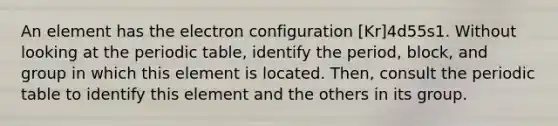 An element has the electron configuration [Kr]4d55s1. Without looking at the periodic table, identify the period, block, and group in which this element is located. Then, consult the periodic table to identify this element and the others in its group.