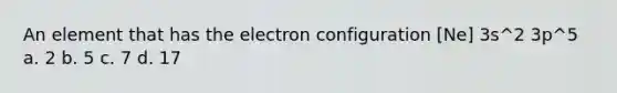 An element that has the electron configuration [Ne] 3s^2 3p^5 a. 2 b. 5 c. 7 d. 17