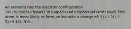 An element has the electron configuration 1s22s22p63s23p64s23d104p65s24d105p66s24f145d106p5 This atom is most likely to form an ion with a charge of: 1)+1 2)+2 3)+3 4)1- 5)2-