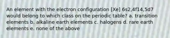 An element with the electron configuration [Xe] 6s2,4f14,5d7 would belong to which class on <a href='https://www.questionai.com/knowledge/kIrBULvFQz-the-periodic-table' class='anchor-knowledge'>the periodic table</a>? a. transition elements b. alkaline earth elements c. halogens d. rare earth elements e. none of the above