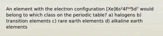 An element with the electron configuration [Xe]6s²4f¹⁴5d⁷ would belong to which class on the periodic table? a) halogens b) transition elements c) rare earth elements d) alkaline earth elements