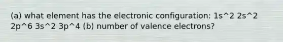 (a) what element has the electronic configuration: 1s^2 2s^2 2p^6 3s^2 3p^4 (b) number of valence electrons?