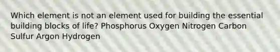 Which element is not an element used for building the essential building blocks of life? Phosphorus Oxygen Nitrogen Carbon Sulfur Argon Hydrogen