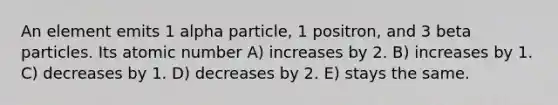 An element emits 1 alpha particle, 1 positron, and 3 beta particles. Its atomic number A) increases by 2. B) increases by 1. C) decreases by 1. D) decreases by 2. E) stays the same.